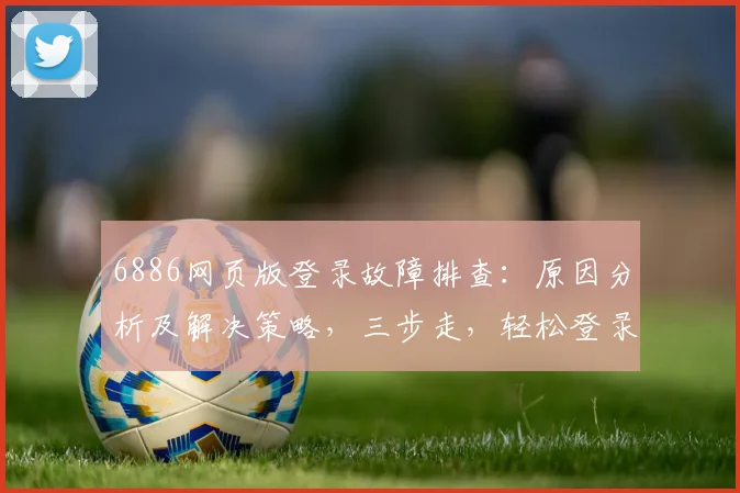 6886网页版登录故障排查：原因分析及解决策略，三步走，轻松登录