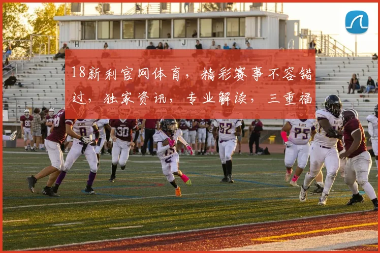 18新利官网体育，精彩赛事不容错过，独家资讯，专业解读，三重福利，等你来享