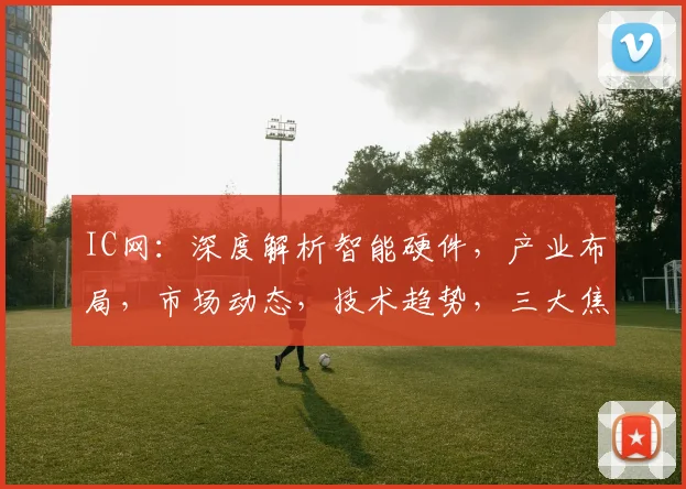 IC网：深度解析智能硬件，产业布局，市场动态，技术趋势，三大焦点聚焦