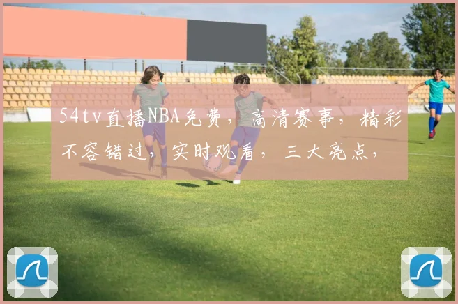 54tv直播NBA免费，高清赛事，精彩不容错过，实时观看，三大亮点，不容错过