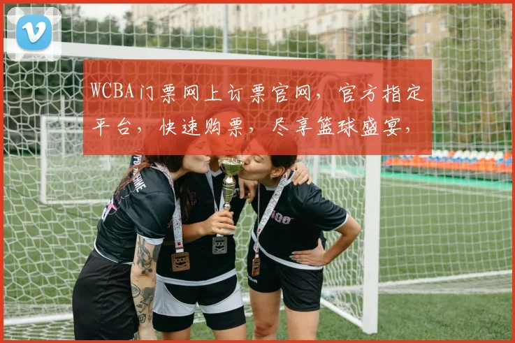 WCBA门票网上订票官网，官方指定平台，快速购票，尽享篮球盛宴，不容错过